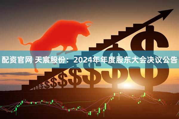 配资官网 天宸股份：2024年年度股东大会决议公告