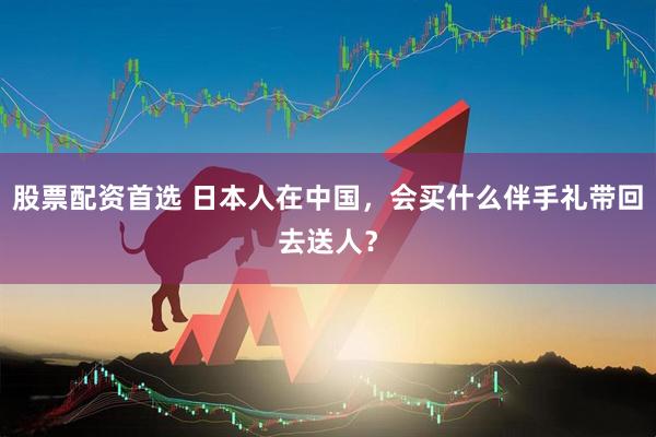 股票配资首选 日本人在中国，会买什么伴手礼带回去送人？