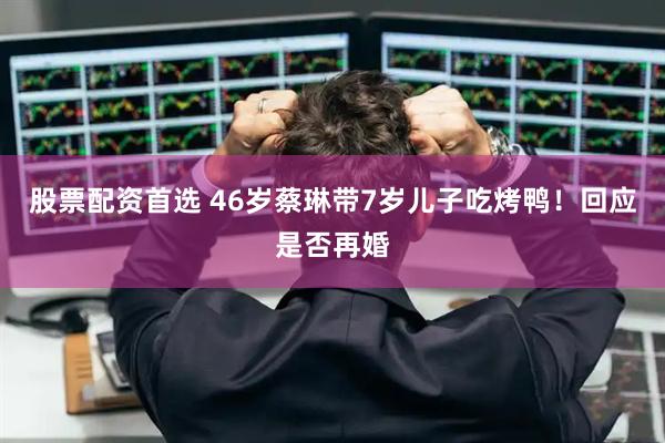 股票配资首选 46岁蔡琳带7岁儿子吃烤鸭！回应是否再婚