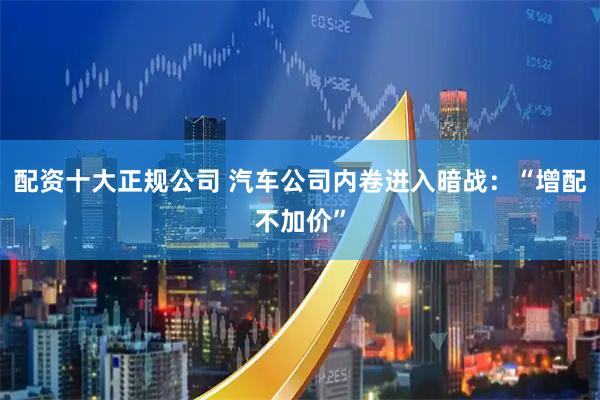 配资十大正规公司 汽车公司内卷进入暗战：“增配不加价”