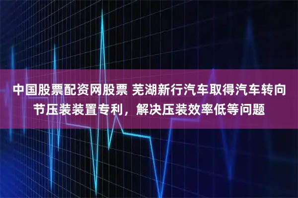 中国股票配资网股票 芜湖新行汽车取得汽车转向节压装装置专利，解决压装效率低等问题