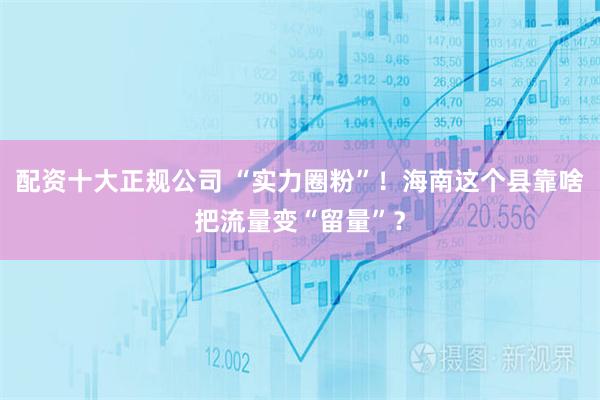 配资十大正规公司 “实力圈粉”！海南这个县靠啥把流量变“留量”？