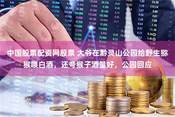 中国股票配资网股票 大爷在黔灵山公园给野生猕猴喂白酒，还夸猴子酒量好，公园回应