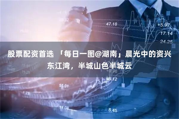 股票配资首选 「每日一图@湖南」晨光中的资兴东江湾，半城山色半城云