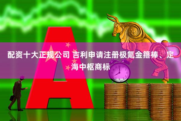 配资十大正规公司 吉利申请注册极氪金箍棒、定海中枢商标