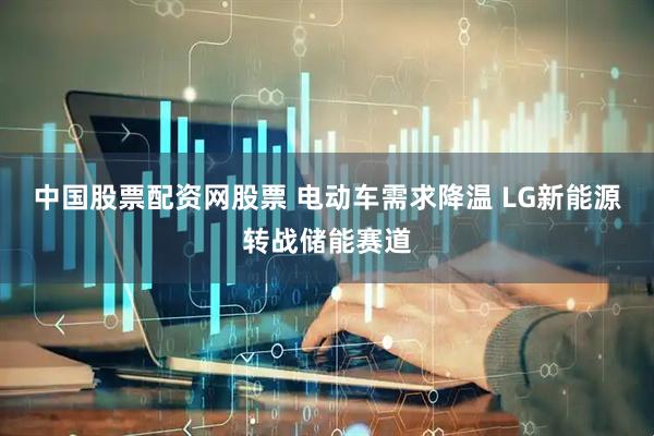 中国股票配资网股票 电动车需求降温 LG新能源转战储能赛道
