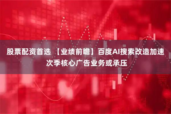股票配资首选 【业绩前瞻】百度AI搜索改造加速 次季核心广告业务或承压