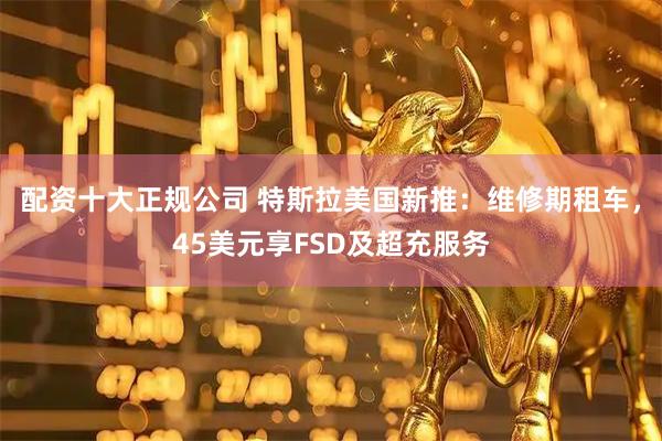 配资十大正规公司 特斯拉美国新推：维修期租车，45美元享FSD及超充服务
