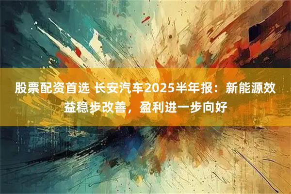 股票配资首选 长安汽车2025半年报：新能源效益稳步改善，盈利进一步向好