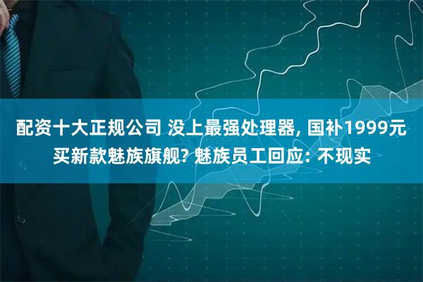 配资十大正规公司 没上最强处理器, 国补1999元买新款魅族旗舰? 魅族员工回应: 不现实