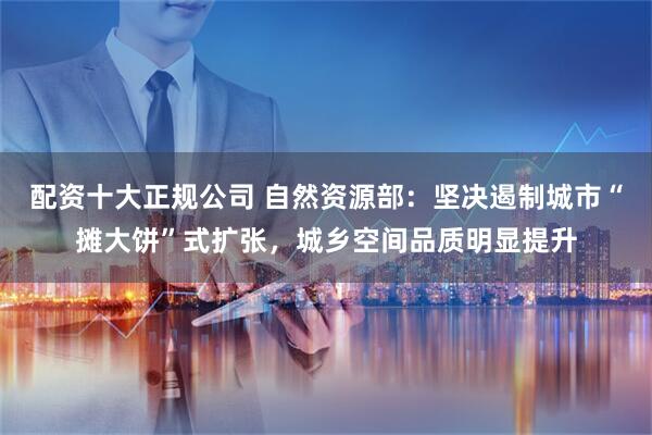 配资十大正规公司 自然资源部：坚决遏制城市“摊大饼”式扩张，城乡空间品质明显提升