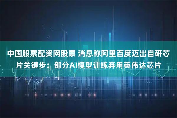 中国股票配资网股票 消息称阿里百度迈出自研芯片关键步：部分AI模型训练弃用英伟达芯片