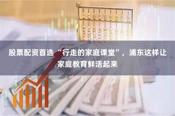 股票配资首选 “行走的家庭课堂”，浦东这样让家庭教育鲜活起来