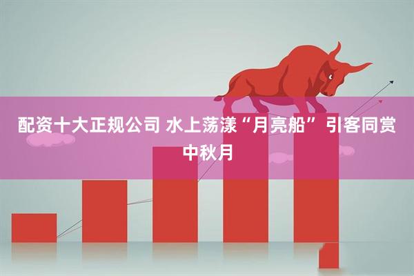 配资十大正规公司 水上荡漾“月亮船” 引客同赏中秋月