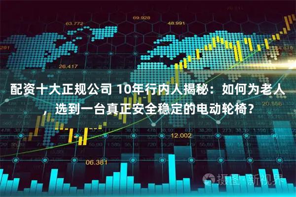 配资十大正规公司 10年行内人揭秘：如何为老人，选到一台真正安全稳定的电动轮椅？