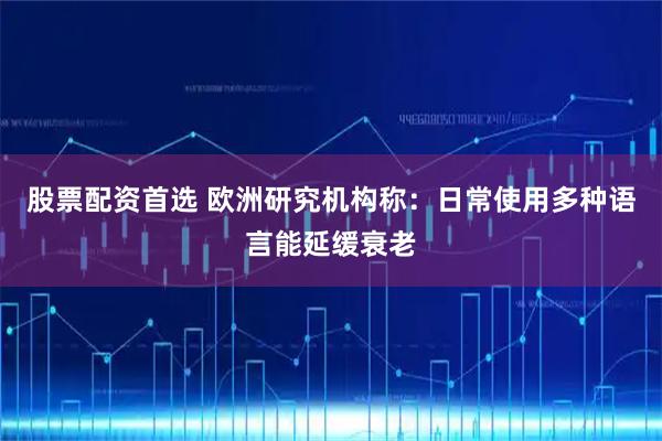 股票配资首选 欧洲研究机构称：日常使用多种语言能延缓衰老