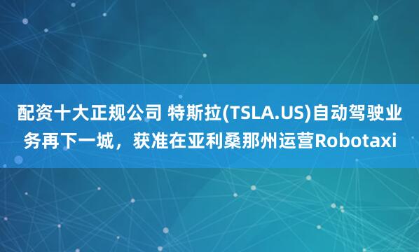 配资十大正规公司 特斯拉(TSLA.US)自动驾驶业务再下一城，获准在亚利桑那州运营Robotaxi