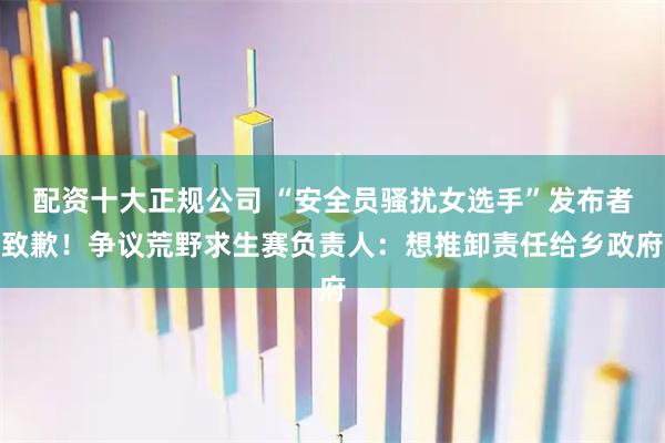 配资十大正规公司 “安全员骚扰女选手”发布者致歉！争议荒野求生赛负责人：想推卸责任给乡政府