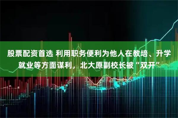 股票配资首选 利用职务便利为他人在教培、升学就业等方面谋利，北大原副校长被“双开”