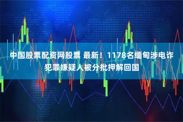 中国股票配资网股票 最新！1178名缅甸涉电诈犯罪嫌疑人被分批押解回国