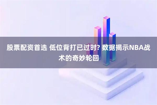 股票配资首选 低位背打已过时? 数据揭示NBA战术的奇妙轮回