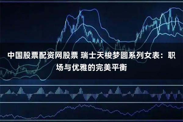 中国股票配资网股票 瑞士天梭梦圆系列女表：职场与优雅的完美平衡