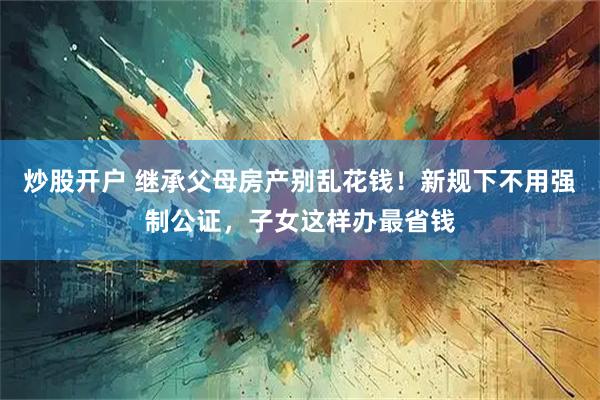 炒股开户 继承父母房产别乱花钱！新规下不用强制公证，子女这样办最省钱