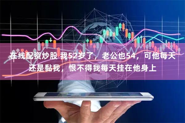 在线配资炒股 我52岁了，老公也54，可他每天还是黏我，恨不得我每天挂在他身上