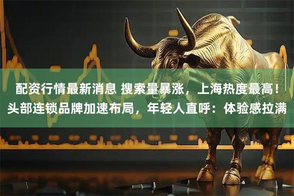 配资行情最新消息 搜索量暴涨，上海热度最高！头部连锁品牌加速布局，年轻人直呼：体验感拉满