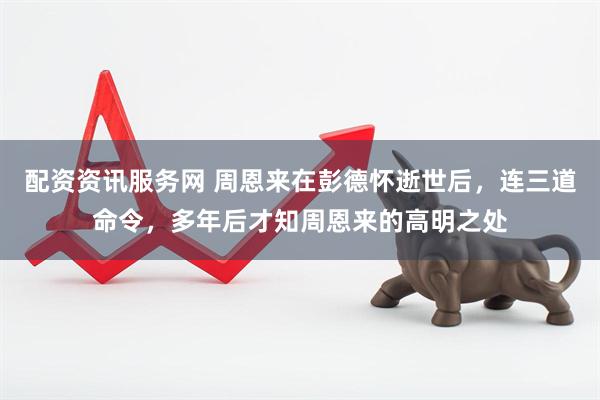 配资资讯服务网 周恩来在彭德怀逝世后，连三道命令，多年后才知周恩来的高明之处
