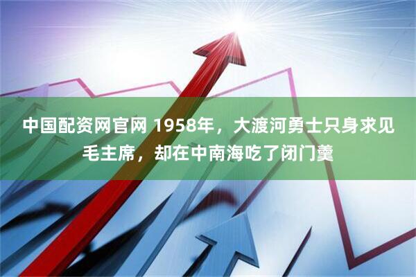 中国配资网官网 1958年，大渡河勇士只身求见毛主席，却在中南海吃了闭门羹
