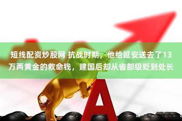 短线配资炒股网 抗战时期，他给延安送去了13万两黄金的救命钱，建国后却从省部级贬到处长