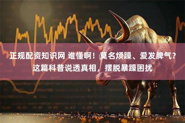 正规配资知识网 谁懂啊！莫名烦躁、爱发脾气？这篇科普说透真相，摆脱暴躁困扰