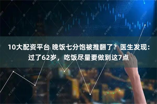 10大配资平台 晚饭七分饱被推翻了？医生发现：过了62岁，吃饭尽量要做到这7点