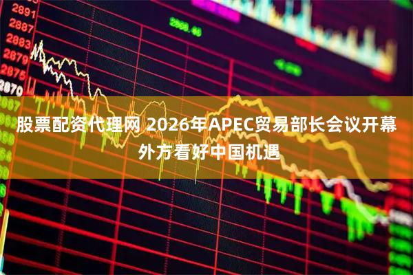 股票配资代理网 2026年APEC贸易部长会议开幕 外方看好中国机遇