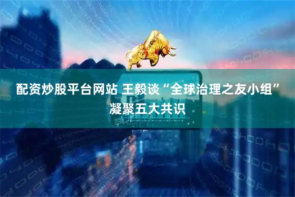 配资炒股平台网站 王毅谈“全球治理之友小组”凝聚五大共识