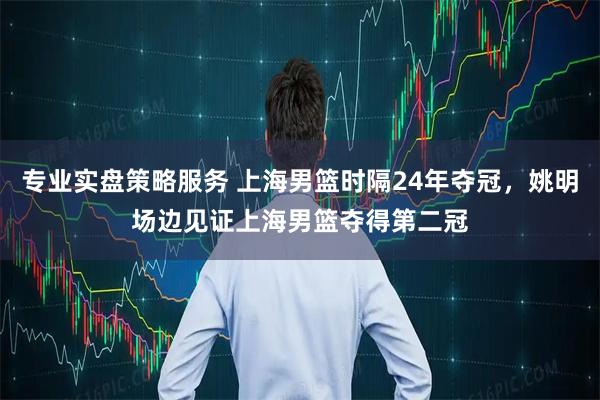专业实盘策略服务 上海男篮时隔24年夺冠，姚明场边见证上海男篮夺得第二冠
