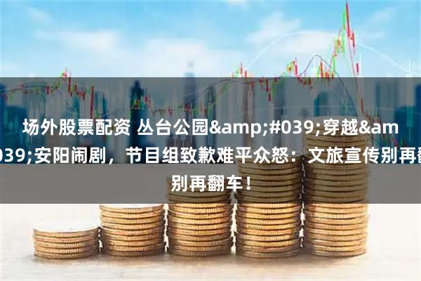 场外股票配资 丛台公园'穿越'安阳闹剧，节目组致歉难平众怒：文旅宣传别再翻车！